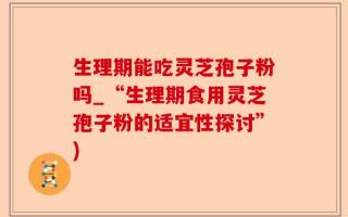 生理期能吃灵芝孢子粉吗_“生理期食用灵芝孢子粉的适宜性探讨”)