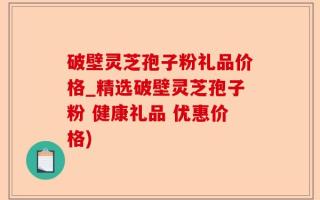破壁灵芝孢子粉礼品价格_精选破壁灵芝孢子粉 健康礼品 优惠价格)