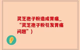 灵芝孢子粉造成胃痛_“灵芝孢子粉引发胃痛问题”)