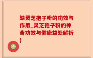 缺灵芝孢子粉的功效与作用_灵芝孢子粉的神奇功效与健康益处解析)