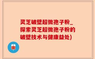 灵芝破壁超微孢子粉_探索灵芝超微孢子粉的破壁技术与健康益处)