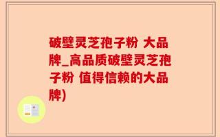 破壁灵芝孢子粉 大品牌_高品质破壁灵芝孢子粉 值得信赖的大品牌)