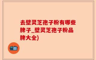 去壁灵芝孢子粉有哪些牌子_壁灵芝孢子粉品牌大全)