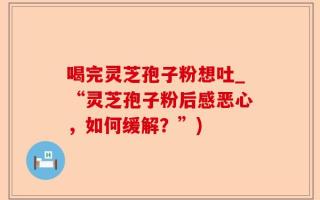 喝完灵芝孢子粉想吐_“灵芝孢子粉后感恶心，如何缓解？”)