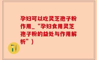孕妇可以吃灵芝孢子粉作用_“孕妇食用灵芝孢子粉的益处与作用解析”)