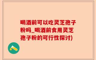 喝酒前可以吃灵芝孢子粉吗_喝酒前食用灵芝孢子粉的可行性探讨)