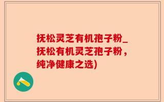 抚松灵芝有机孢子粉_抚松有机灵芝孢子粉，纯净健康之选)