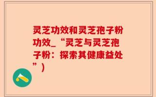 灵芝功效和灵芝孢子粉功效_“灵芝与灵芝孢子粉：探索其健康益处”)