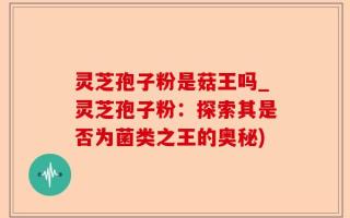 灵芝孢子粉是菇王吗_灵芝孢子粉：探索其是否为菌类之王的奥秘)