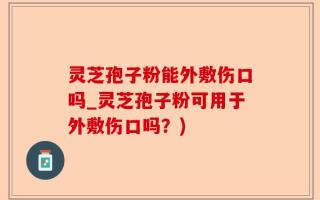 灵芝孢子粉能外敷伤口吗_灵芝孢子粉可用于外敷伤口吗？)
