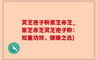 灵芝孢子粉紫芝赤芝_紫芝赤芝灵芝孢子粉：双重功效，健康之选)