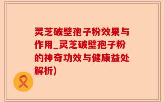 灵芝破壁孢子粉效果与作用_灵芝破壁孢子粉的神奇功效与健康益处解析)
