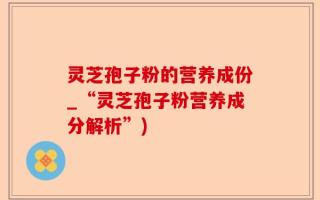 灵芝孢子粉的营养成份_“灵芝孢子粉营养成分解析”)