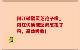 阳江破壁灵芝孢子粉_阳江优质破壁灵芝孢子粉，高效吸收)