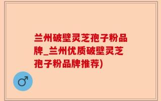 兰州破壁灵芝孢子粉品牌_兰州优质破壁灵芝孢子粉品牌推荐)