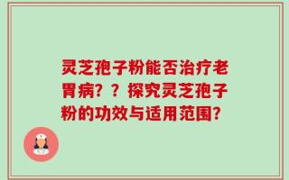 灵芝孢子粉能否治疗老胃病？？探究灵芝孢子粉的功效与适用范围？