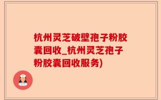 杭州灵芝破壁孢子粉胶囊回收_杭州灵芝孢子粉胶囊回收服务)