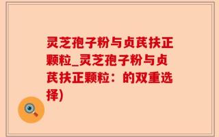 灵芝孢子粉与贞芪扶正颗粒_灵芝孢子粉与贞芪扶正颗粒：的双重选择)