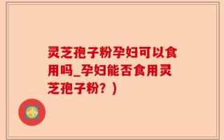 灵芝孢子粉孕妇可以食用吗_孕妇能否食用灵芝孢子粉？)