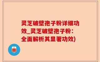 灵芝破壁孢子粉详细功效_灵芝破壁孢子粉：全面解析其显著功效)