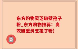 东方购物灵芝破壁孢子粉_东方购物推荐：高效破壁灵芝孢子粉)