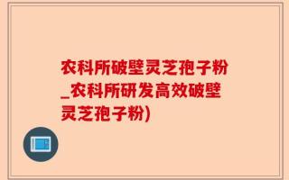 农科所破壁灵芝孢子粉_农科所研发高效破壁灵芝孢子粉)