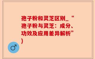 孢子粉和灵芝区别_“孢子粉与灵芝：成分、功效及应用差异解析”)