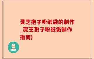 灵芝孢子粉纸袋的制作_灵芝孢子粉纸袋制作指南)