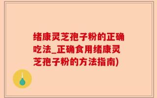 绪康灵芝孢子粉的正确吃法_正确食用绪康灵芝孢子粉的方法指南)