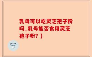 乳母可以吃灵芝孢子粉吗_乳母能否食用灵芝孢子粉？)