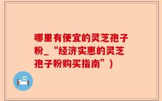 哪里有便宜的灵芝孢子粉_“经济实惠的灵芝孢子粉购买指南”)