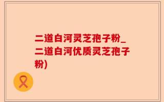 二道白河灵芝孢子粉_二道白河优质灵芝孢子粉)