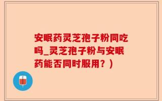 安眠药灵芝孢子粉同吃吗_灵芝孢子粉与安眠药能否同时服用？)