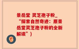 景岳堂 灵芝孢子粉_“探索自然奇迹：原景岳堂灵芝孢子粉的全新解读”)