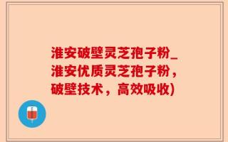 淮安破壁灵芝孢子粉_淮安优质灵芝孢子粉，破壁技术，高效吸收)