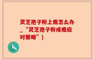 灵芝孢子粉上瘾怎么办_“灵芝孢子粉成瘾应对策略”)