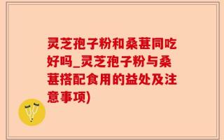 灵芝孢子粉和桑葚同吃好吗_灵芝孢子粉与桑葚搭配食用的益处及注意事项)