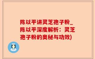 陈以平讲灵芝孢子粉_陈以平深度解析：灵芝孢子粉的奥秘与功效)