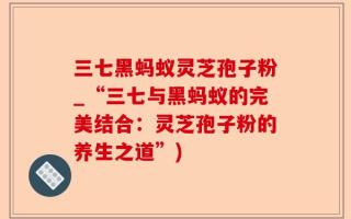 三七黑蚂蚁灵芝孢子粉_“三七与黑蚂蚁的完美结合：灵芝孢子粉的养生之道”)