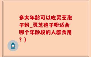 多大年龄可以吃灵芝孢子粉_灵芝孢子粉适合哪个年龄段的人群食用？)