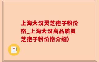 上海大汉灵芝孢子粉价格_上海大汉高品质灵芝孢子粉价格介绍)