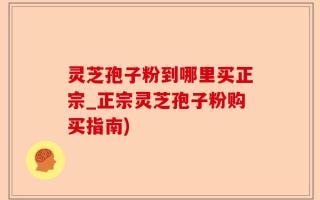 灵芝孢子粉到哪里买正宗_正宗灵芝孢子粉购买指南)