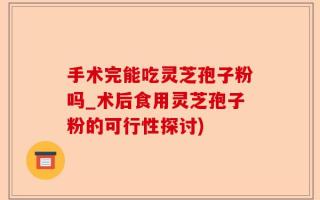 手术完能吃灵芝孢子粉吗_术后食用灵芝孢子粉的可行性探讨)