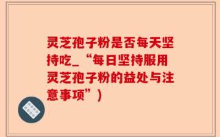 灵芝孢子粉是否每天坚持吃_“每日坚持服用灵芝孢子粉的益处与注意事项”)