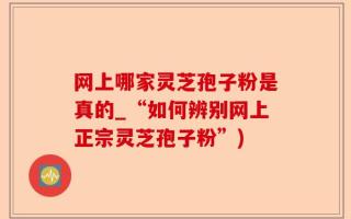 网上哪家灵芝孢子粉是真的_“如何辨别网上正宗灵芝孢子粉”)
