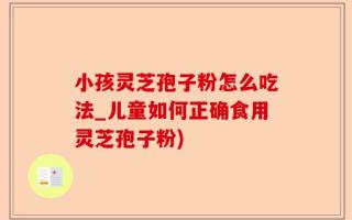 小孩灵芝孢子粉怎么吃法_儿童如何正确食用灵芝孢子粉)