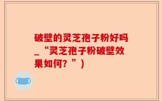 破壁的灵芝孢子粉好吗_“灵芝孢子粉破壁效果如何？”)