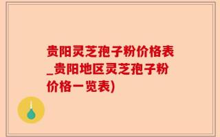 贵阳灵芝孢子粉价格表_贵阳地区灵芝孢子粉价格一览表)