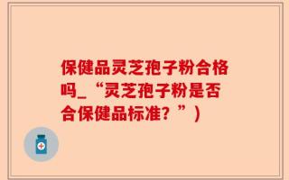 保健品灵芝孢子粉合格吗_“灵芝孢子粉是否合保健品标准？”)