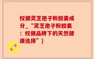 权健灵芝孢子粉胶囊成分_“灵芝孢子粉胶囊：权健品牌下的天然健康选择”)